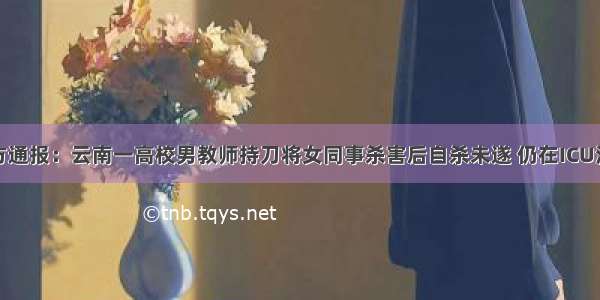 警方通报：云南一高校男教师持刀将女同事杀害后自杀未遂 仍在ICU治疗