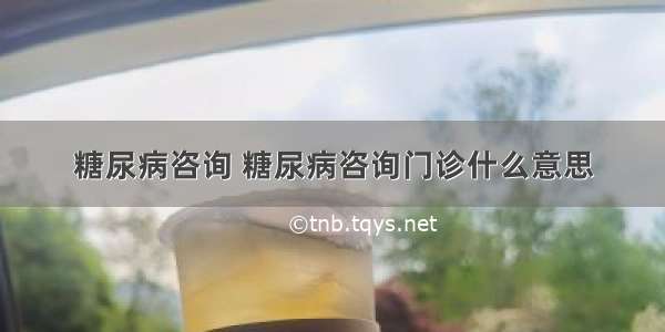 糖尿病咨询 糖尿病咨询门诊什么意思