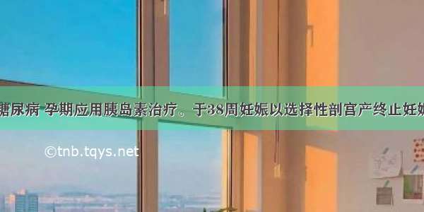 患者妊娠期糖尿病 孕期应用胰岛素治疗。于38周妊娠以选择性剖宫产终止妊娠。产后处理