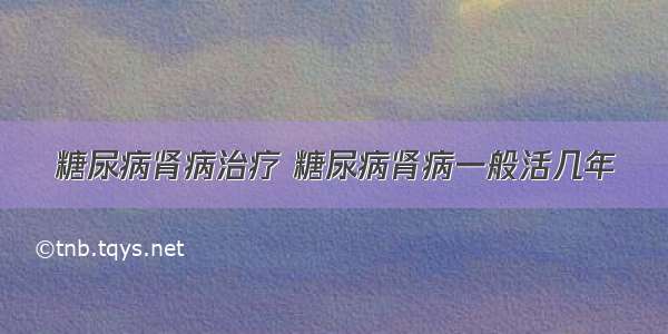 糖尿病肾病治疗 糖尿病肾病一般活几年