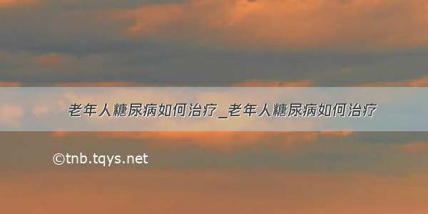 ​老年人糖尿病如何治疗_老年人糖尿病如何治疗