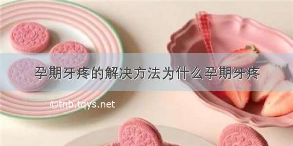 孕期牙疼的解决方法为什么孕期牙疼