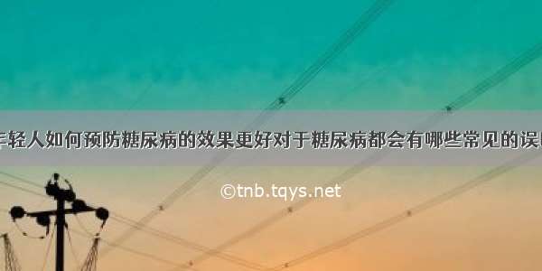 年轻人如何预防糖尿病的效果更好对于糖尿病都会有哪些常见的误区