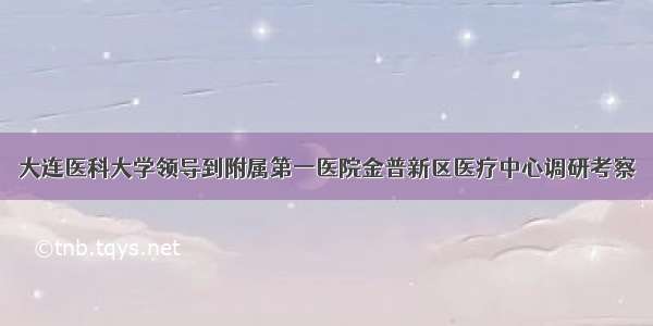 大连医科大学领导到附属第一医院金普新区医疗中心调研考察