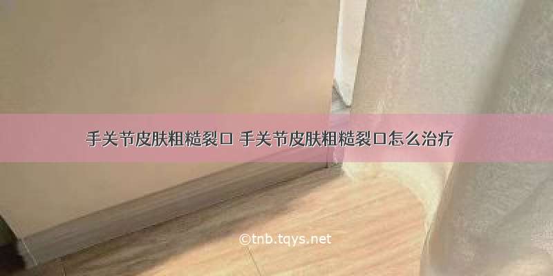 手关节皮肤粗糙裂口 手关节皮肤粗糙裂口怎么治疗