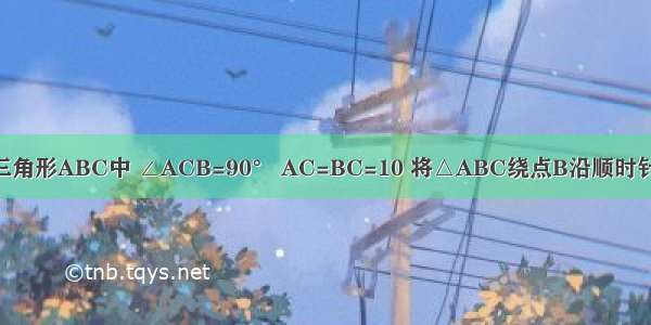 如图 在直角三角形ABC中 ∠ACB=90° AC=BC=10 将△ABC绕点B沿顺时针方向旋转90°