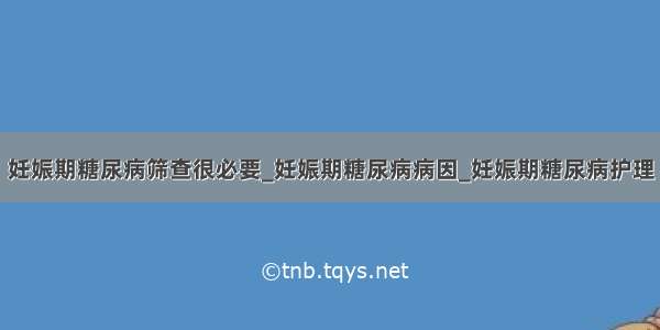 妊娠期糖尿病筛查很必要_妊娠期糖尿病病因_妊娠期糖尿病护理