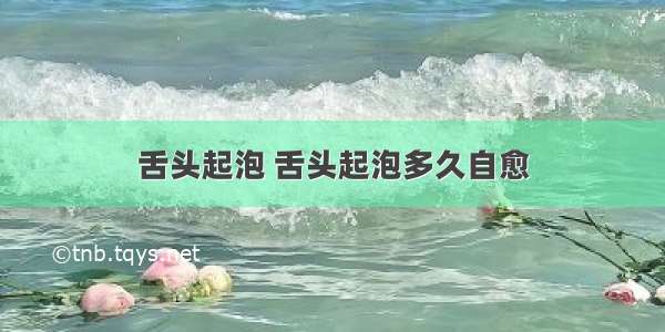 舌头起泡 舌头起泡多久自愈