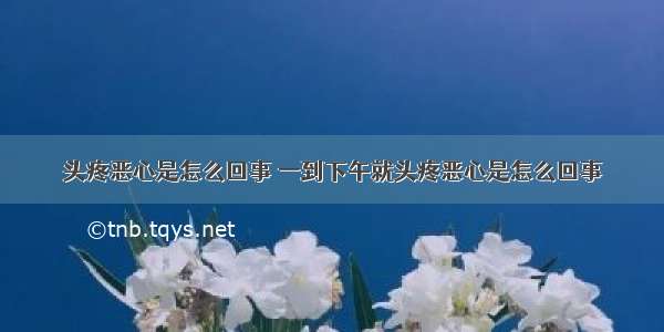 头疼恶心是怎么回事 一到下午就头疼恶心是怎么回事