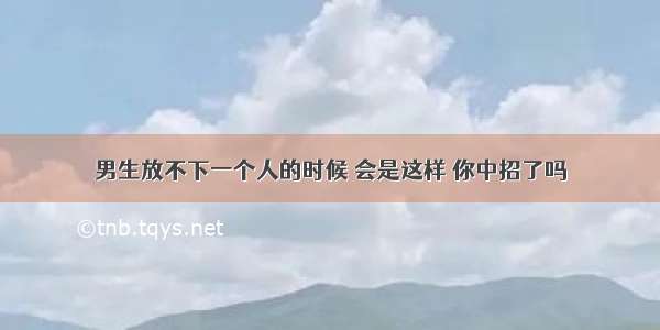 男生放不下一个人的时候 会是这样 你中招了吗