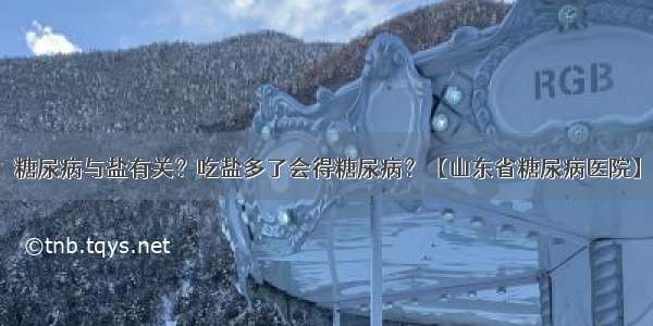 糖尿病与盐有关？吃盐多了会得糖尿病？【山东省糖尿病医院】