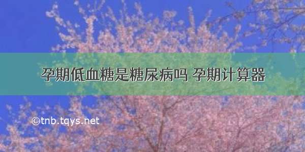 孕期低血糖是糖尿病吗 孕期计算器