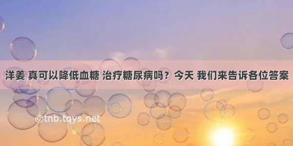 洋姜 真可以降低血糖 治疗糖尿病吗？今天 我们来告诉各位答案