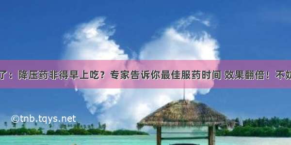 注意了：降压药非得早上吃？专家告诉你最佳服药时间 效果翻倍！不妨一看