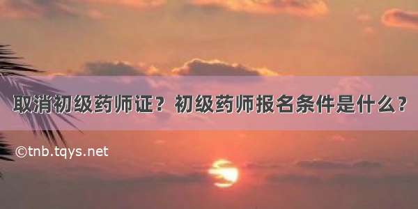 取消初级药师证？初级药师报名条件是什么？