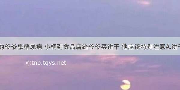 单选题小桐的爷爷患糖尿病 小桐到食品店给爷爷买饼干 他应该特别注意A.饼干的名字B.饼