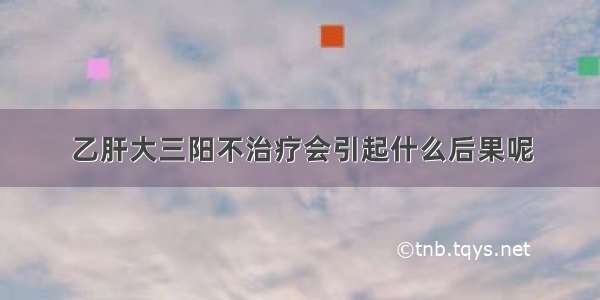 乙肝大三阳不治疗会引起什么后果呢