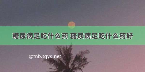 糖尿病足吃什么药 糖尿病足吃什么药好