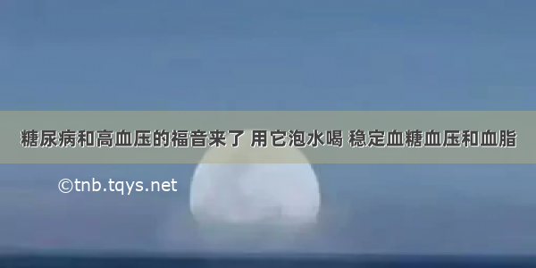 糖尿病和高血压的福音来了 用它泡水喝 稳定血糖血压和血脂