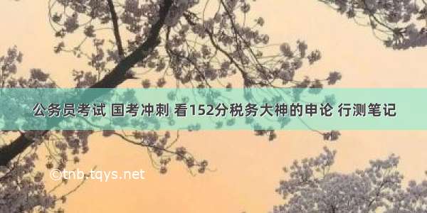 公务员考试 国考冲刺 看152分税务大神的申论 行测笔记