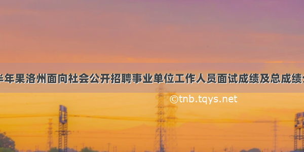 上半年果洛州面向社会公开招聘事业单位工作人员面试成绩及总成绩公示