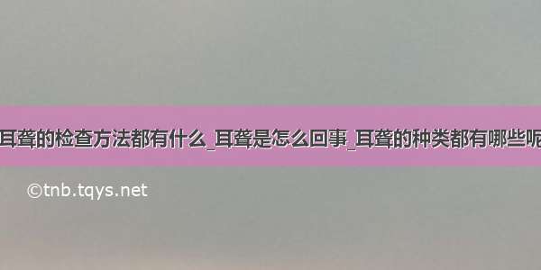 耳聋的检查方法都有什么_耳聋是怎么回事_耳聋的种类都有哪些呢