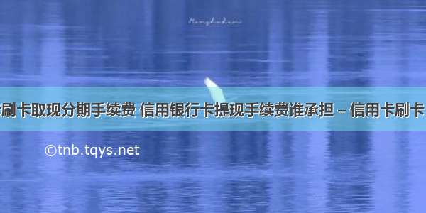 信用卡刷卡取现分期手续费 信用银行卡提现手续费谁承担 – 信用卡刷卡 – 前端