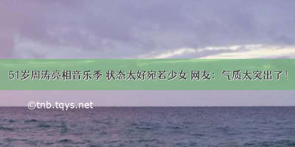 51岁周涛亮相音乐季 状态太好宛若少女 网友：气质太突出了！