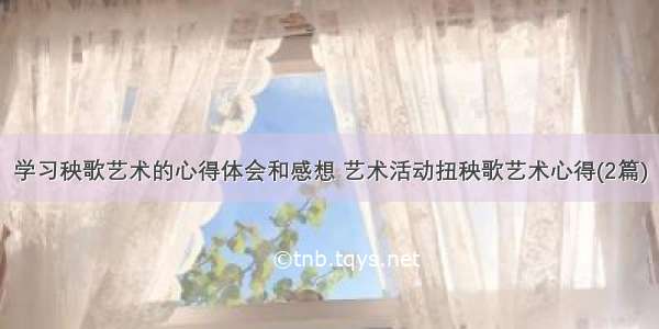 学习秧歌艺术的心得体会和感想 艺术活动扭秧歌艺术心得(2篇)