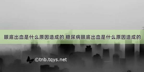 眼底出血是什么原因造成的 糖尿病眼底出血是什么原因造成的