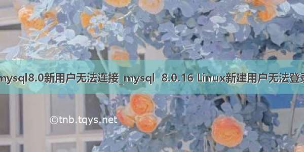 mysql8.0新用户无法连接_mysql  8.0.16 Linux新建用户无法登录