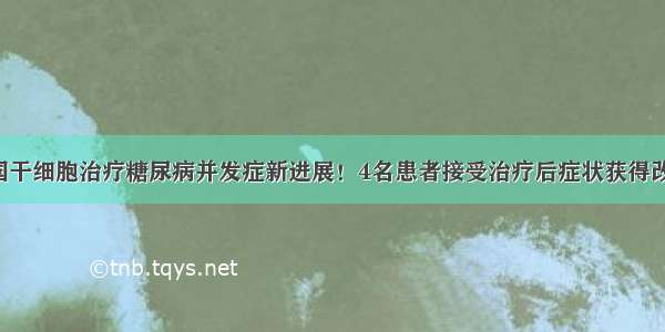 我国干细胞治疗糖尿病并发症新进展！4名患者接受治疗后症状获得改善！