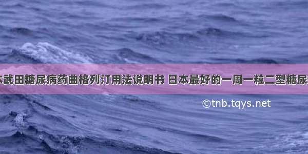 日本武田糖尿病药曲格列汀用法说明书 日本最好的一周一粒二型糖尿病药