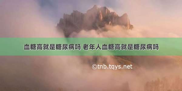 血糖高就是糖尿病吗 老年人血糖高就是糖尿病吗