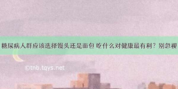 糖尿病人群应该选择馒头还是面包 吃什么对健康最有利？别忽视