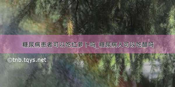 糖尿病患者可以吃红萝卜吗_糖尿病人可以吃醋吗