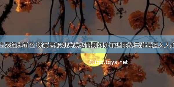 古装经典角色 杨幂唐嫣刘诗诗赵丽颖刘亦菲迪丽热巴谁最深入人心