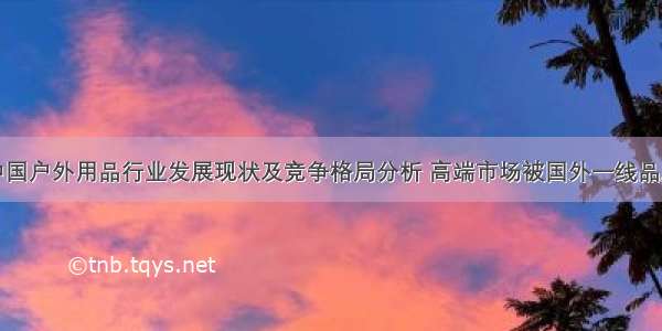 全球及中国户外用品行业发展现状及竞争格局分析 高端市场被国外一线品牌垄断「