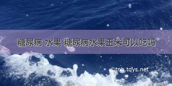 糖尿病 水果 糖尿病水果玉米可以吃吗