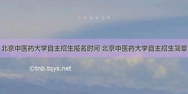 北京中医药大学自主招生报名时间 北京中医药大学自主招生简章