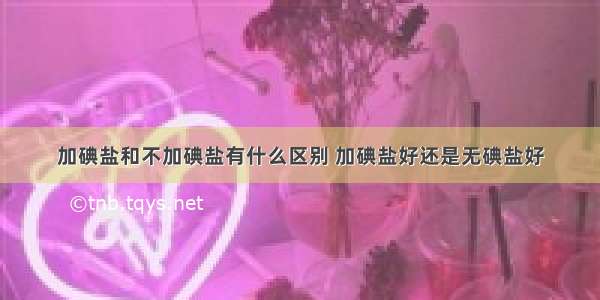 加碘盐和不加碘盐有什么区别 加碘盐好还是无碘盐好