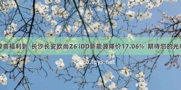 惊喜福利到  长沙长安欧尚Z6 iDD新能源降价17.06%  期待您的光临