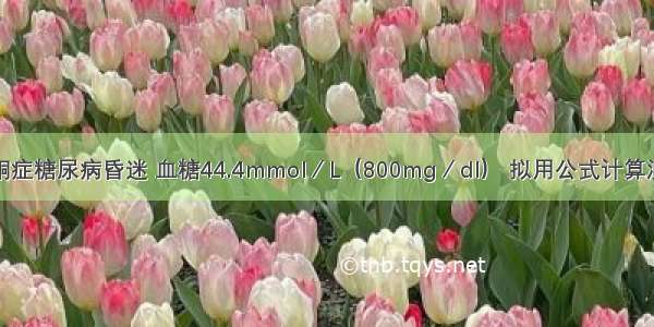 疑高渗性非酮症糖尿病昏迷 血糖44.4mmol／L（800mg／dl） 拟用公式计算测血浆渗透压