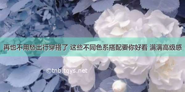 再也不用愁出行穿搭了 这些不同色系搭配要你好看 满满高级感