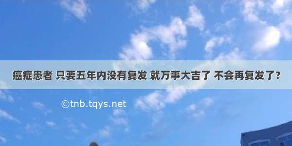 癌症患者 只要五年内没有复发 就万事大吉了 不会再复发了？