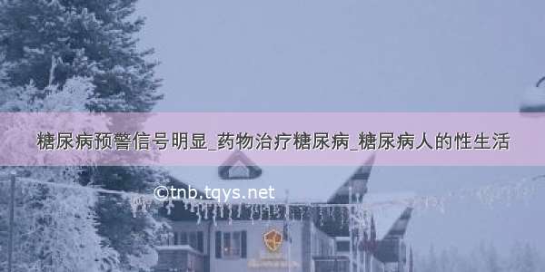 糖尿病预警信号明显_药物治疗糖尿病_糖尿病人的性生活