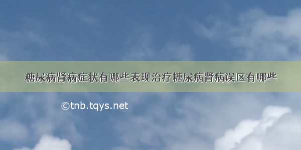 糖尿病肾病症状有哪些表现治疗糖尿病肾病误区有哪些