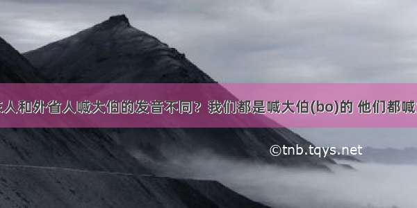 为什么广东人和外省人喊大伯的发音不同？我们都是喊大伯(bo)的 他们都喊大伯（bai）