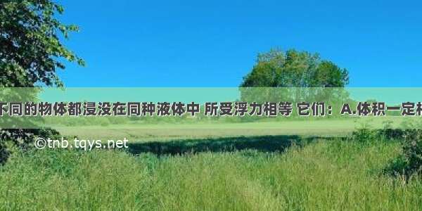 单选题形状不同的物体都浸没在同种液体中 所受浮力相等 它们：A.体积一定相等B.质量一