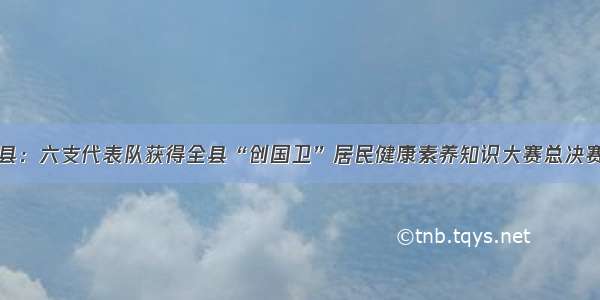 婺源县：六支代表队获得全县“创国卫”居民健康素养知识大赛总决赛资格